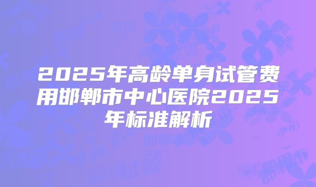 2025年高龄单身试管费用邯郸市中心医院2025年标准解析