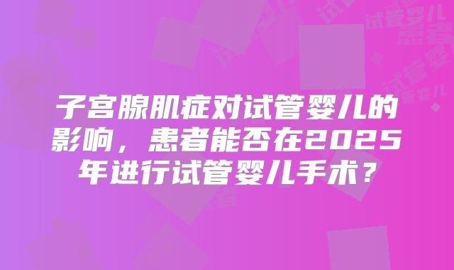 子宫腺肌症对试管婴儿的影响,患者能否在2025年进行试管婴儿手术?