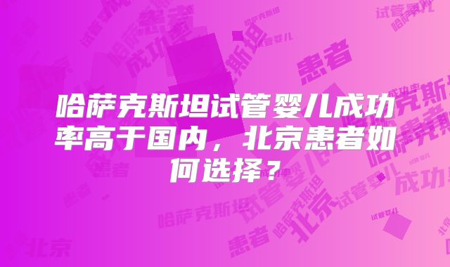 哈萨克斯坦试管婴儿成功率高于国内,北京患者如何选择?