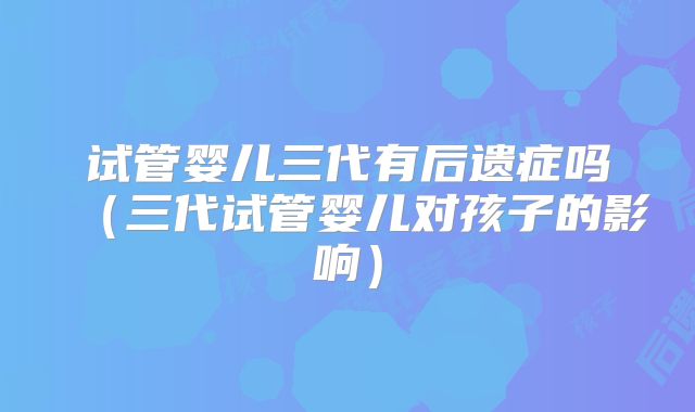 试管婴儿三代有后遗症吗（三代试管婴儿对孩子的影响）