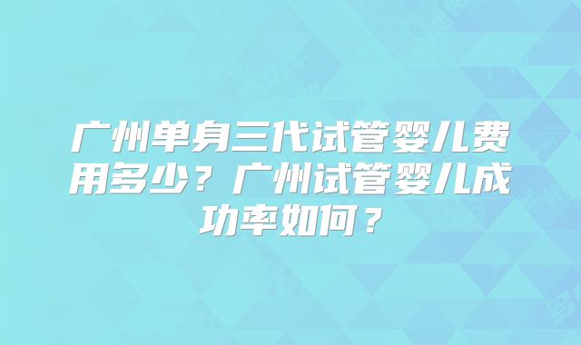 广州单身三代试管婴儿费用多少?广州试管婴儿成功率如何?