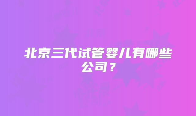 北京三代试管婴儿有哪些公司?