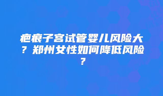 疤痕子宫试管婴儿风险大?郑州女性如何降低风险?