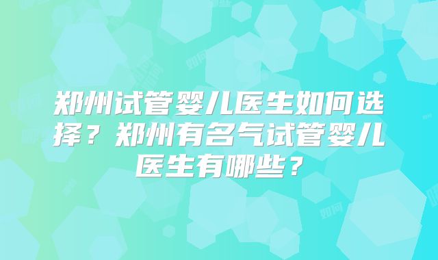 郑州试管婴儿医生如何选择？郑州有名气试管婴儿医生有哪些？