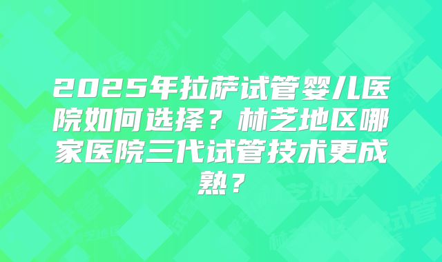 2025年拉萨试管婴儿医院如何选择?林芝地区哪家医院三代试管技术更成熟?
