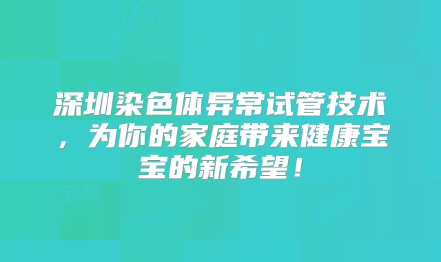 深圳染色体异常试管技术,为你的家庭带来健康宝宝的新希望!