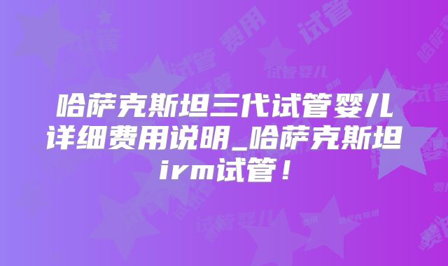 哈萨克斯坦三代试管婴儿详细费用说明_哈萨克斯坦irm试管!