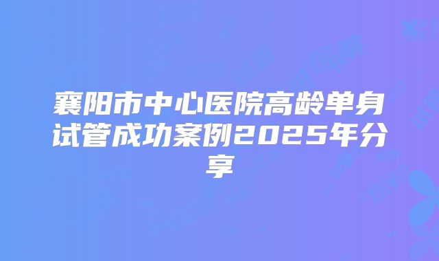 襄阳市中心医院高龄单身试管成功案例2025年分享