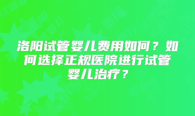 洛阳试管婴儿费用如何?如何选择正规医院进行试管婴儿治疗?