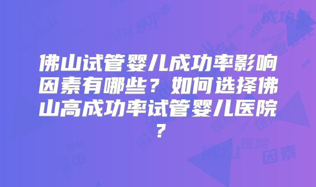 佛山试管婴儿成功率影响因素有哪些?如何选择佛山高成功率试管婴儿医院?