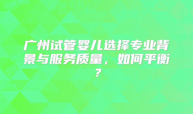广州试管婴儿选择专业背景与服务质量,如何平衡?