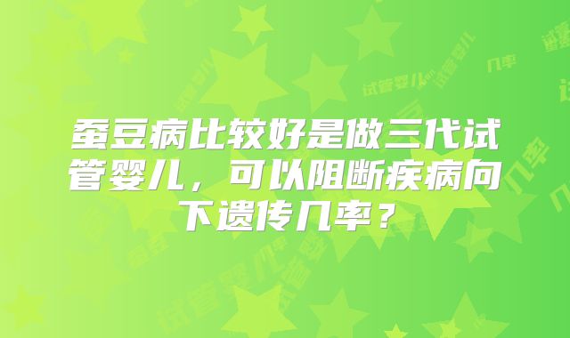 蚕豆病比较好是做三代试管婴儿,可以阻断疾病向下遗传几率?