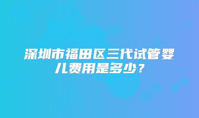 深圳市福田区三代试管婴儿费用是多少？
