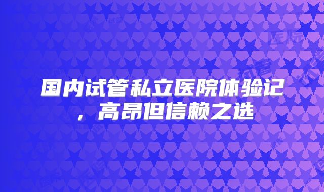 国内试管私立医院体验记,高昂但信赖之选