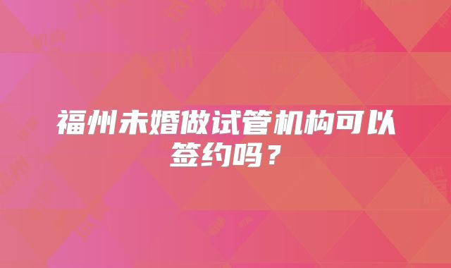 福州未婚做试管机构可以签约吗?