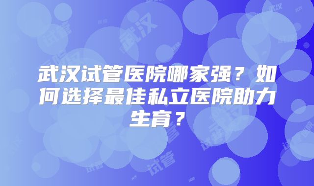 武汉试管医院哪家强?如何选择最佳私立医院助力生育?