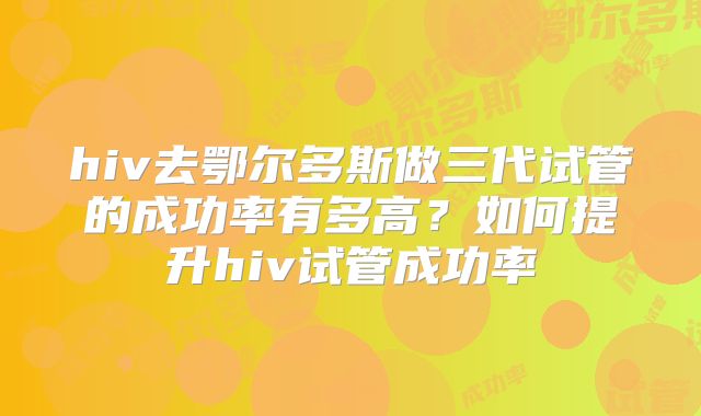hiv去鄂尔多斯做三代试管的成功率有多高?如何提升hiv试管成功率
