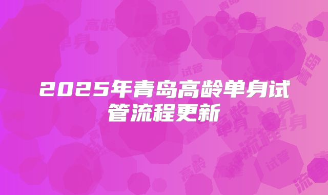 2025年青岛高龄单身试管流程更新