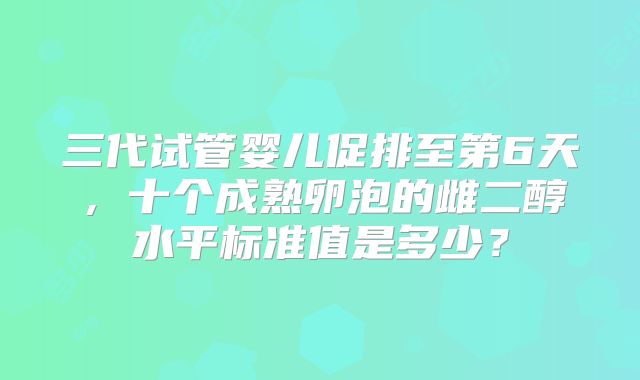 三代试管婴儿促排至第6天，十个成熟卵泡的雌二醇水平标准值是多少？