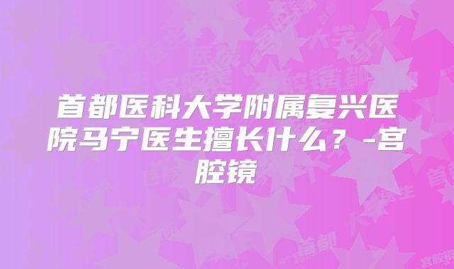 首都医科大学附属复兴医院马宁医生擅长什么？-宫腔镜