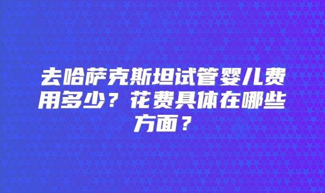 去哈萨克斯坦试管婴儿费用多少？花费具体在哪些方面？