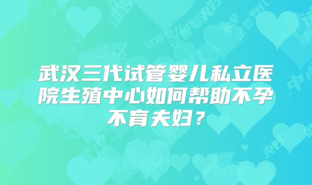 武汉三代试管婴儿私立医院生殖中心如何帮助不孕不育夫妇?