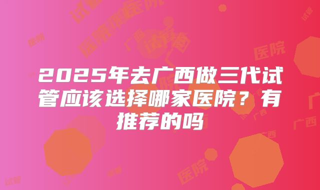 2025年去广西做三代试管应该选择哪家医院?有推荐的吗