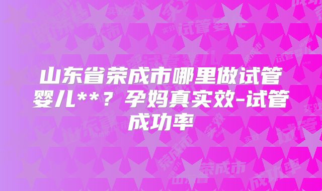 山东省荣成市哪里做试管婴儿**？孕妈真实效-试管成功率