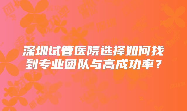 深圳试管医院选择如何找到专业团队与高成功率?