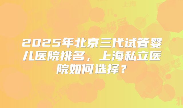 2025年北京三代试管婴儿医院排名，上海私立医院如何选择？