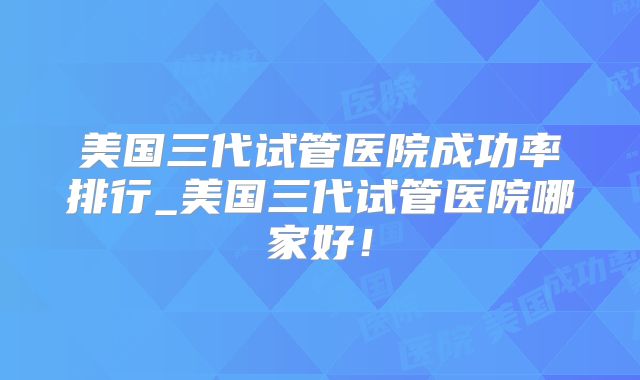 美国三代试管医院成功率排行_美国三代试管医院哪家好!