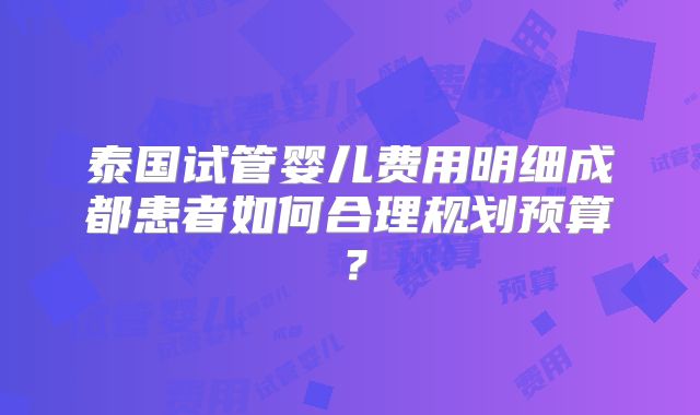 泰国试管婴儿费用明细成都患者如何合理规划预算？