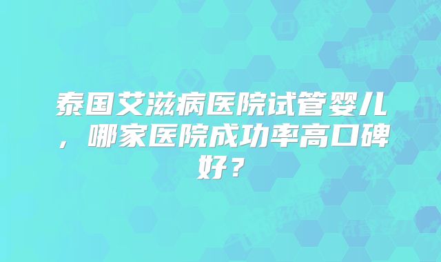 泰国艾滋病医院试管婴儿,哪家医院成功率高口碑好?