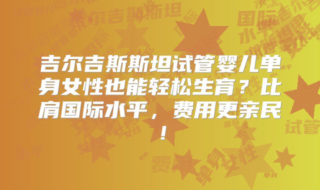 吉尔吉斯斯坦试管婴儿单身女性也能轻松生育？比肩国际水平，费用更亲民！