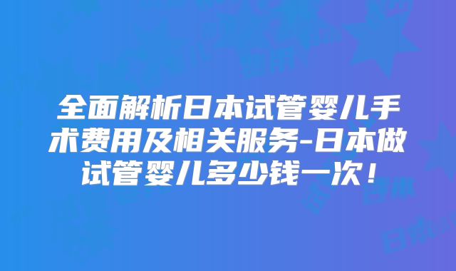 全面解析日本试管婴儿手术费用及相关服务-日本做试管婴儿多少钱一次！