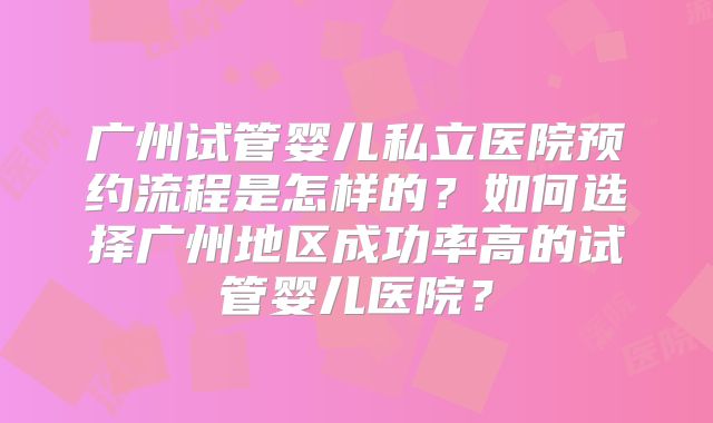 广州试管婴儿私立医院预约流程是怎样的?如何选择广州地区成功率高的试管婴儿医院?