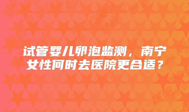 试管婴儿卵泡监测,南宁女性何时去医院更合适?