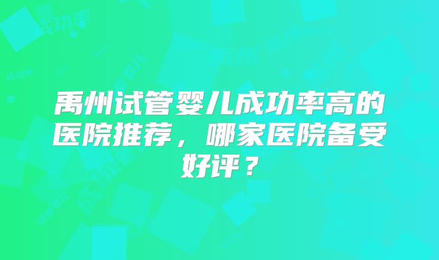 禹州试管婴儿成功率高的医院推荐,哪家医院备受好评?