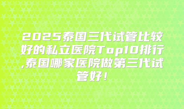 2025泰国三代试管比较好的私立医院Top10排行,泰国哪家医院做第三代试管好!