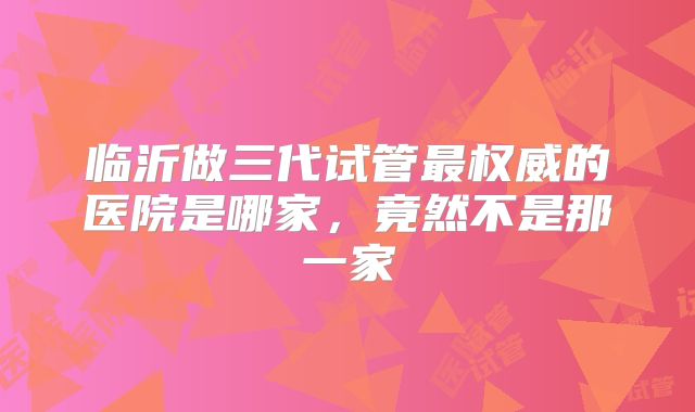 临沂做三代试管最权威的医院是哪家,竟然不是那一家