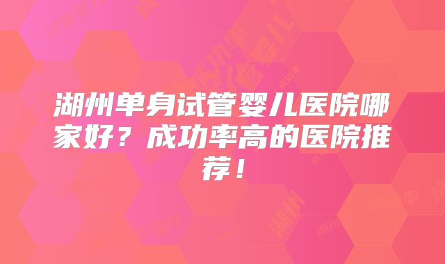 湖州单身试管婴儿医院哪家好?成功率高的医院推荐!