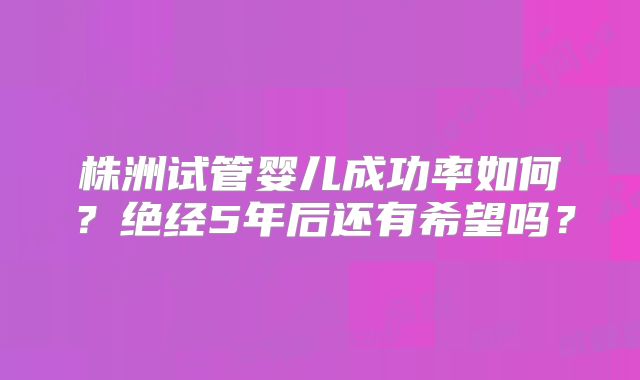 株洲试管婴儿成功率如何？绝经5年后还有希望吗？