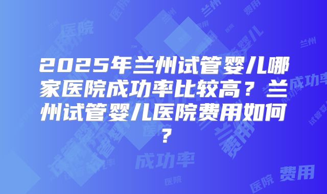 2025年兰州试管婴儿哪家医院成功率比较高?兰州试管婴儿医院费用如何?