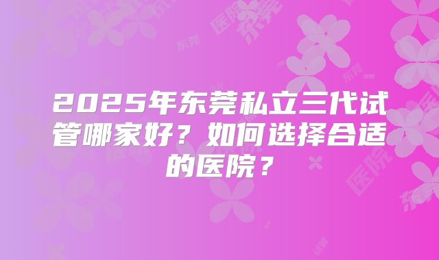 2025年东莞私立三代试管哪家好?如何选择合适的医院?