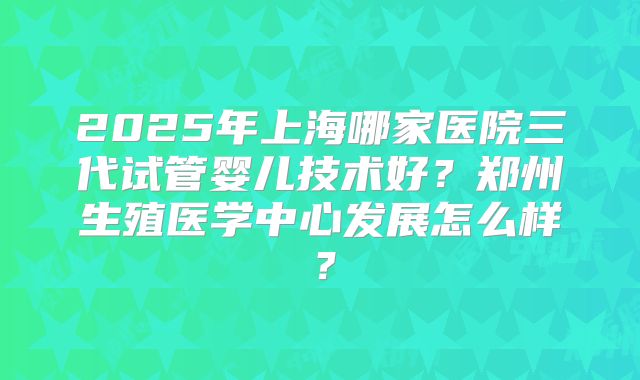 2025年上海哪家医院三代试管婴儿技术好?郑州生殖医学中心发展怎么样?