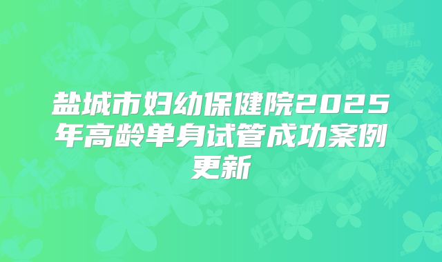 盐城市妇幼保健院2025年高龄单身试管成功案例更新