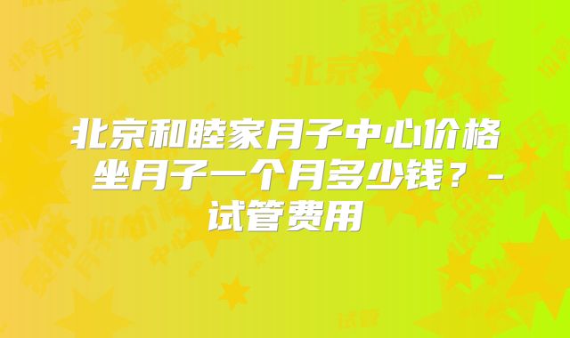 北京和睦家月子中心价格 坐月子一个月多少钱？-试管费用
