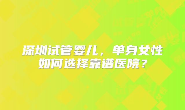 深圳试管婴儿,单身女性如何选择靠谱医院?