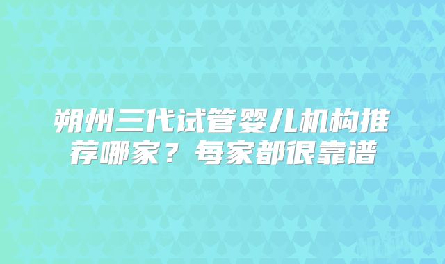 朔州三代试管婴儿机构推荐哪家?每家都很靠谱