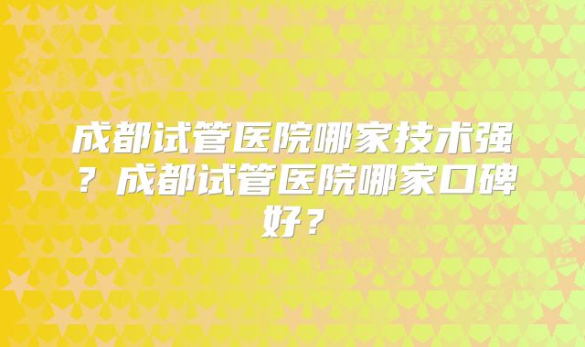 成都试管医院哪家技术强？成都试管医院哪家口碑好？